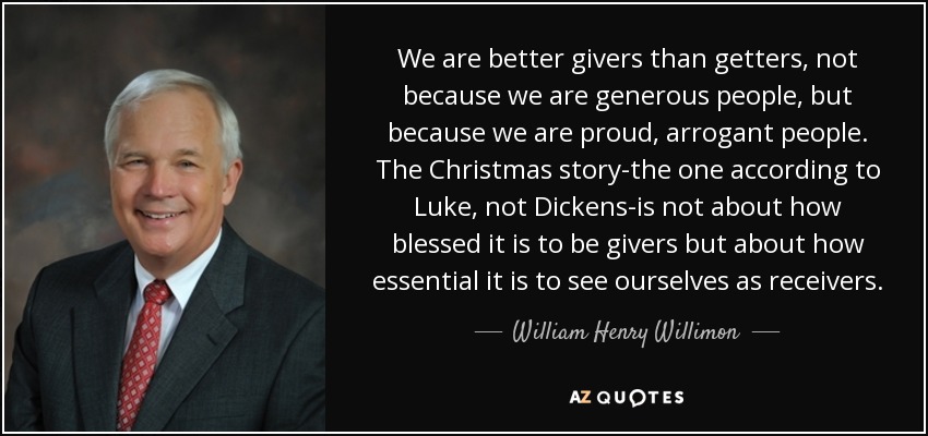 We are better givers than getters, not because we are generous people, but because we are proud, arrogant people. The Christmas story-the one according to Luke, not Dickens-is not about how blessed it is to be givers but about how essential it is to see ourselves as receivers. - William Henry Willimon