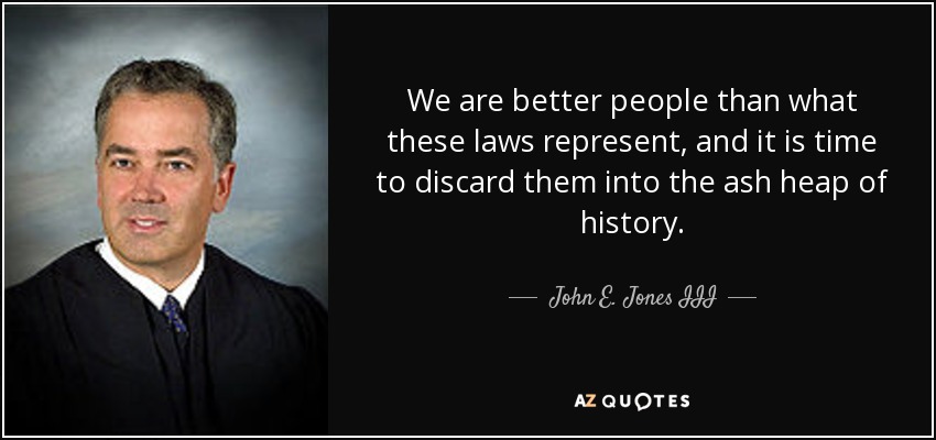 We are better people than what these laws represent, and it is time to discard them into the ash heap of history. - John E. Jones III