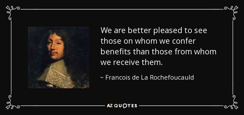 We are better pleased to see those on whom we confer benefits than those from whom we receive them. - Francois de La Rochefoucauld