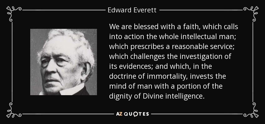 We are blessed with a faith, which calls into action the whole intellectual man; which prescribes a reasonable service; which challenges the investigation of its evidences; and which, in the doctrine of immortality, invests the mind of man with a portion of the dignity of Divine intelligence. - Edward Everett