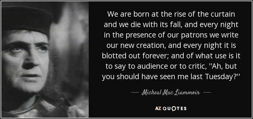 We are born at the rise of the curtain and we die with its fall, and every night in the presence of our patrons we write our new creation, and every night it is blotted out forever; and of what use is it to say to audience or to critic, ''Ah, but you should have seen me last Tuesday?'' - Micheal Mac Liammoir