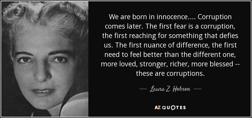 We are born in innocence. ... Corruption comes later. The first fear is a corruption, the first reaching for something that defies us. The first nuance of difference, the first need to feel better than the different one, more loved, stronger, richer, more blessed -- these are corruptions. - Laura Z. Hobson