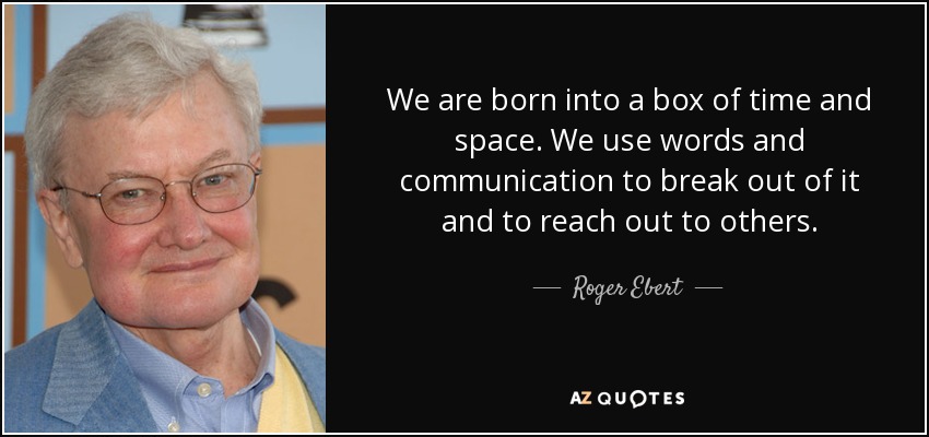 We are born into a box of time and space. We use words and communication to break out of it and to reach out to others. - Roger Ebert