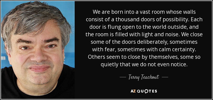 We are born into a vast room whose walls consist of a thousand doors of possibility. Each door is flung open to the world outside, and the room is filled with light and noise. We close some of the doors deliberately, sometimes with fear, sometimes with calm certainty. Others seem to close by themselves, some so quietly that we do not even notice. - Terry Teachout