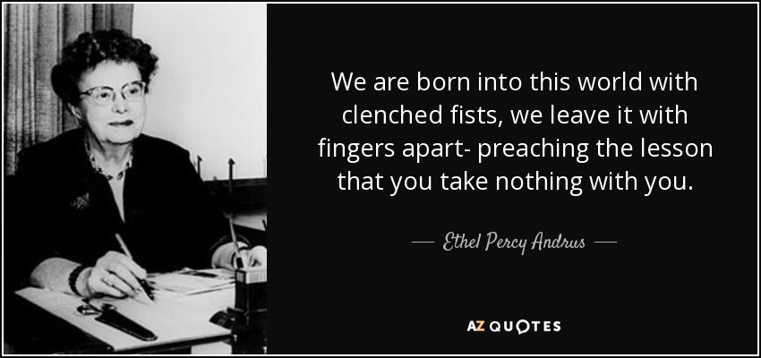 We are born into this world with clenched fists, we leave it with fingers apart- preaching the lesson that you take nothing with you. - Ethel Percy Andrus