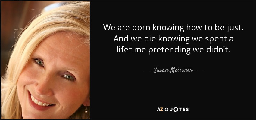 We are born knowing how to be just. And we die knowing we spent a lifetime pretending we didn't. - Susan Meissner