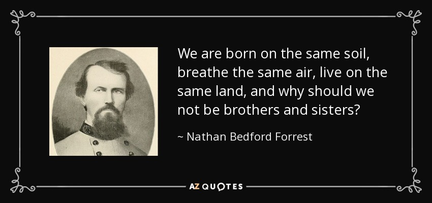 We are born on the same soil, breathe the same air, live on the same land, and why should we not be brothers and sisters? - Nathan Bedford Forrest