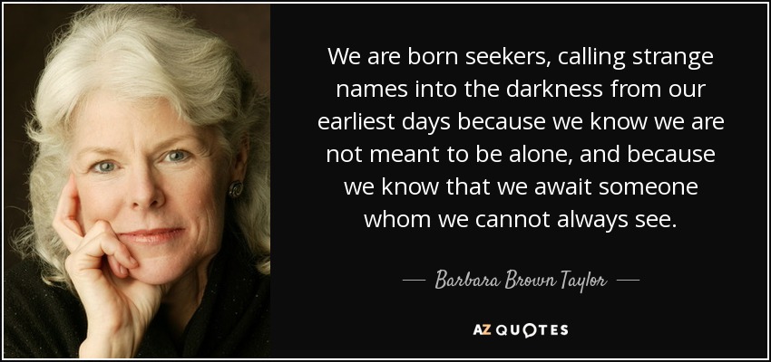 We are born seekers, calling strange names into the darkness from our earliest days because we know we are not meant to be alone, and because we know that we await someone whom we cannot always see. - Barbara Brown Taylor