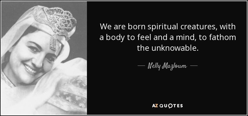 We are born spiritual creatures, with a body to feel and a mind, to fathom the unknowable. - Nelly Mazloum