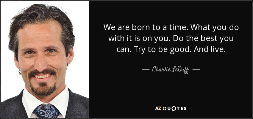 We are born to a time. What you do with it is on you. Do the best you can. Try to be good. And live. - Charlie LeDuff