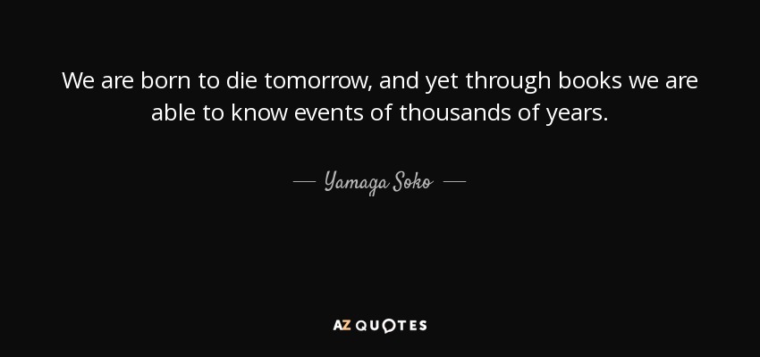 We are born to die tomorrow, and yet through books we are able to know events of thousands of years. - Yamaga Soko