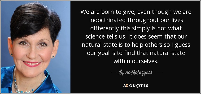 We are born to give; even though we are indoctrinated throughout our lives differently this simply is not what science tells us. It does seem that our natural state is to help others so I guess our goal is to find that natural state within ourselves. - Lynne McTaggart