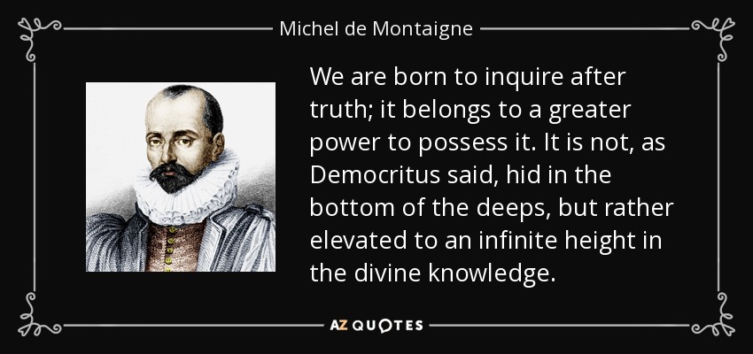 We are born to inquire after truth; it belongs to a greater power to possess it. It is not, as Democritus said, hid in the bottom of the deeps, but rather elevated to an infinite height in the divine knowledge. - Michel de Montaigne