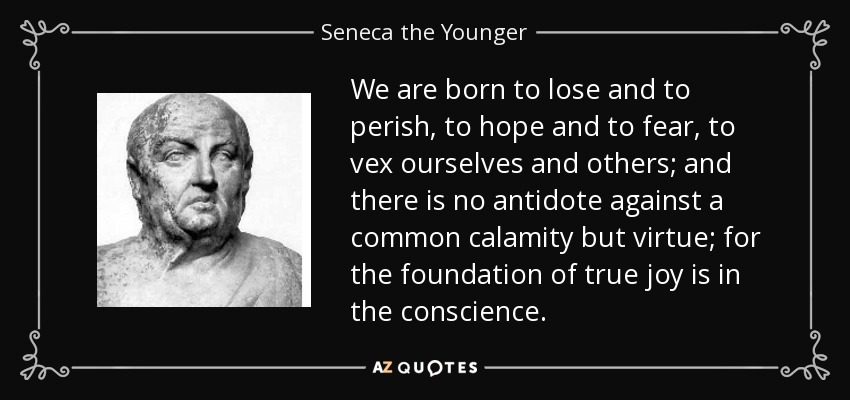 We are born to lose and to perish, to hope and to fear, to vex ourselves and others; and there is no antidote against a common calamity but virtue; for the foundation of true joy is in the conscience. - Seneca the Younger