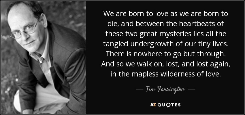 We are born to love as we are born to die, and between the heartbeats of these two great mysteries lies all the tangled undergrowth of our tiny lives. There is nowhere to go but through. And so we walk on, lost, and lost again, in the mapless wilderness of love. - Tim Farrington