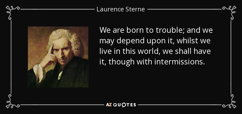 We are born to trouble; and we may depend upon it, whilst we live in this world, we shall have it, though with intermissions. - Laurence Sterne