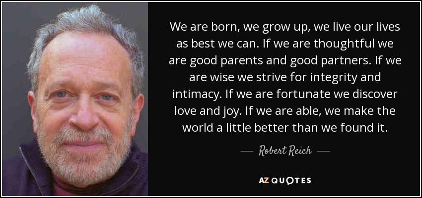 We are born, we grow up, we live our lives as best we can. If we are thoughtful we are good parents and good partners. If we are wise we strive for integrity and intimacy. If we are fortunate we discover love and joy. If we are able, we make the world a little better than we found it. - Robert Reich