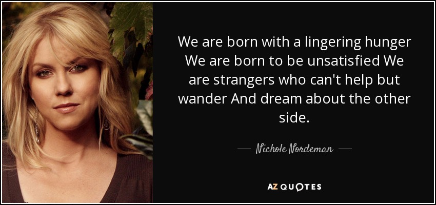 We are born with a lingering hunger We are born to be unsatisfied We are strangers who can't help but wander And dream about the other side. - Nichole Nordeman