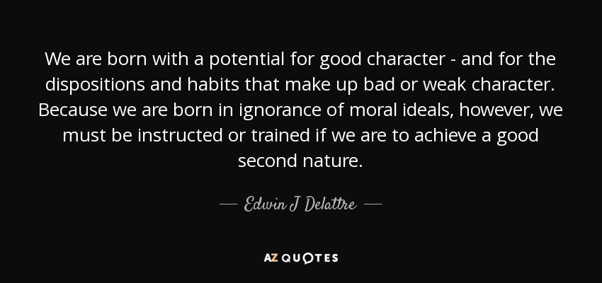 We are born with a potential for good character - and for the dispositions and habits that make up bad or weak character. Because we are born in ignorance of moral ideals, however, we must be instructed or trained if we are to achieve a good second nature. - Edwin J Delattre