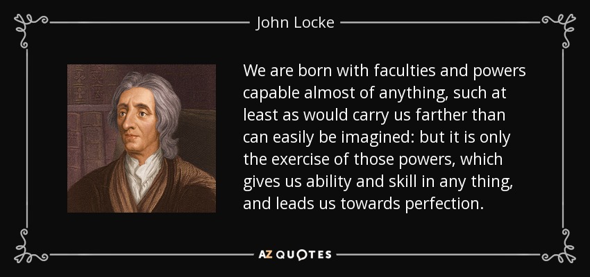 We are born with faculties and powers capable almost of anything, such at least as would carry us farther than can easily be imagined: but it is only the exercise of those powers, which gives us ability and skill in any thing, and leads us towards perfection. - John Locke