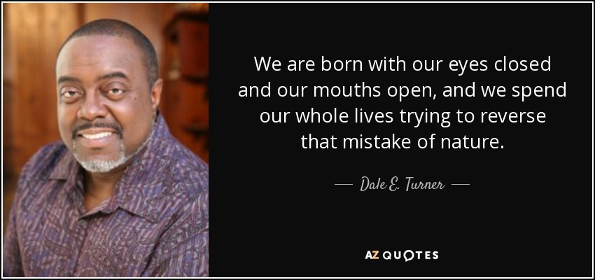 We are born with our eyes closed and our mouths open, and we spend our whole lives trying to reverse that mistake of nature. - Dale E. Turner