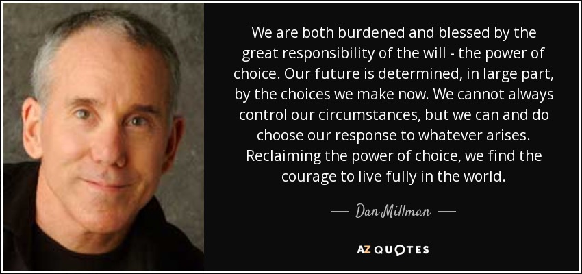 We are both burdened and blessed by the great responsibility of the will - the power of choice. Our future is determined, in large part, by the choices we make now. We cannot always control our circumstances, but we can and do choose our response to whatever arises. Reclaiming the power of choice, we find the courage to live fully in the world. - Dan Millman