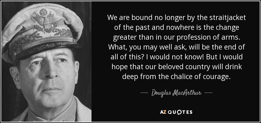 We are bound no longer by the straitjacket of the past and nowhere is the change greater than in our profession of arms. What, you may well ask, will be the end of all of this? I would not know! But I would hope that our beloved country will drink deep from the chalice of courage. - Douglas MacArthur