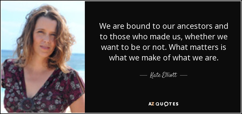 We are bound to our ancestors and to those who made us, whether we want to be or not. What matters is what we make of what we are. - Kate Elliott