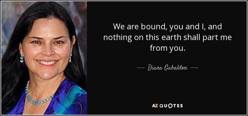 We are bound, you and I, and nothing on this earth shall part me from you. - Diana Gabaldon