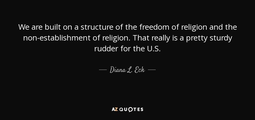 We are built on a structure of the freedom of religion and the non-establishment of religion. That really is a pretty sturdy rudder for the U.S. - Diana L. Eck