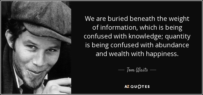We are buried beneath the weight of information, which is being confused with knowledge; quantity is being confused with abundance and wealth with happiness. - Tom Waits