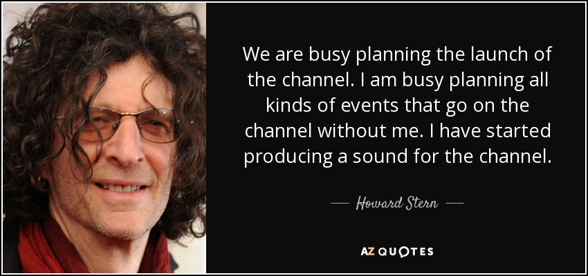 We are busy planning the launch of the channel. I am busy planning all kinds of events that go on the channel without me. I have started producing a sound for the channel. - Howard Stern