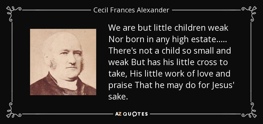 We are but little children weak Nor born in any high estate. . . . . There's not a child so small and weak But has his little cross to take, His little work of love and praise That he may do for Jesus' sake. - Cecil Frances Alexander