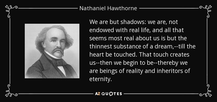 We are but shadows: we are, not endowed with real life, and all that seems most real about us is but the thinnest substance of a dream,--till the heart be touched. That touch creates us--then we begin to be--thereby we are beings of reality and inheritors of eternity. - Nathaniel Hawthorne