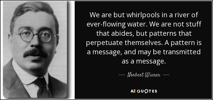 We are but whirlpools in a river of ever-flowing water. We are not stuff that abides, but patterns that perpetuate themselves. A pattern is a message, and may be transmitted as a message. - Norbert Wiener