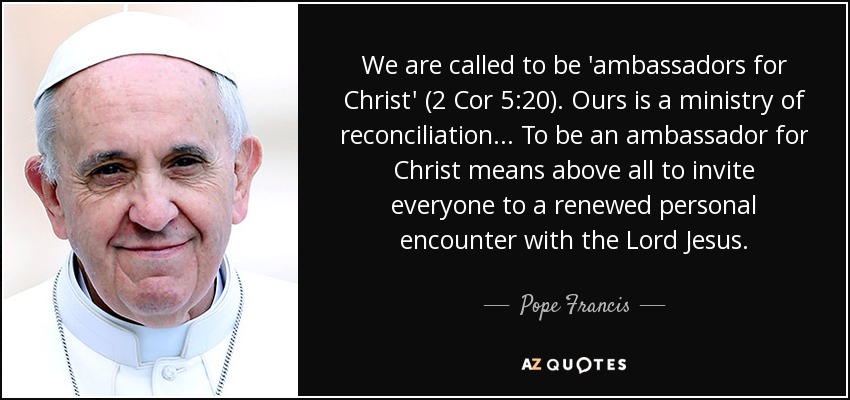 We are called to be 'ambassadors for Christ' (2 Cor 5:20). Ours is a ministry of reconciliation ... To be an ambassador for Christ means above all to invite everyone to a renewed personal encounter with the Lord Jesus. - Pope Francis