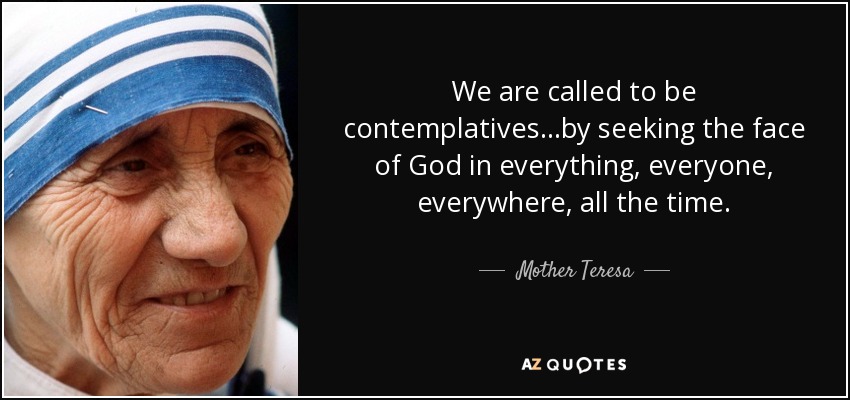We are called to be contemplatives. ..by seeking the face of God in everything, everyone, everywhere, all the time. - Mother Teresa