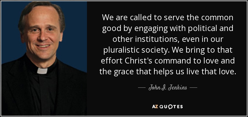 We are called to serve the common good by engaging with political and other institutions, even in our pluralistic society. We bring to that effort Christ's command to love and the grace that helps us live that love. - John I. Jenkins