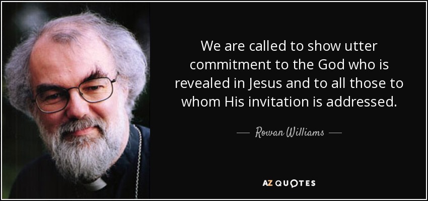 We are called to show utter commitment to the God who is revealed in Jesus and to all those to whom His invitation is addressed. - Rowan Williams