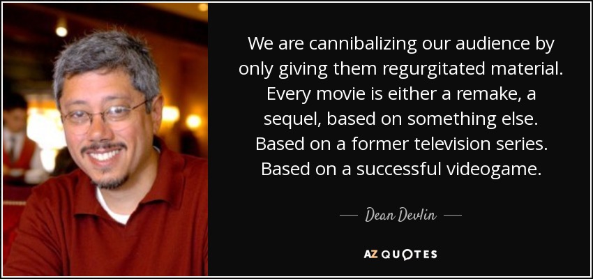 We are cannibalizing our audience by only giving them regurgitated material. Every movie is either a remake, a sequel, based on something else. Based on a former television series. Based on a successful videogame. - Dean Devlin