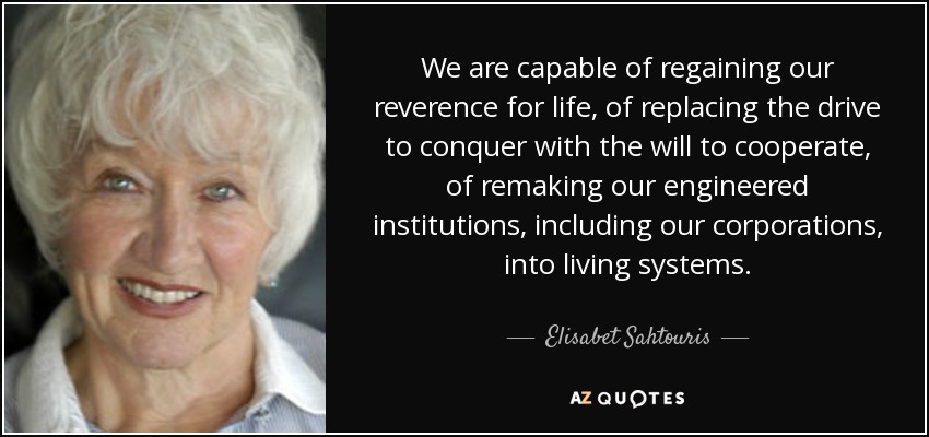 We are capable of regaining our reverence for life, of replacing the drive to conquer with the will to cooperate, of remaking our engineered institutions, including our corporations, into living systems. - Elisabet Sahtouris