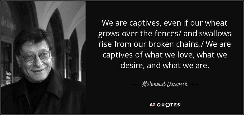 We are captives, even if our wheat grows over the fences/ and swallows rise from our broken chains./ We are captives of what we love, what we desire, and what we are. - Mahmoud Darwish