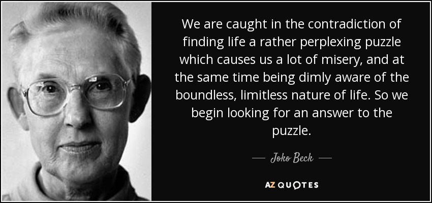 We are caught in the contradiction of finding life a rather perplexing puzzle which causes us a lot of misery, and at the same time being dimly aware of the boundless, limitless nature of life. So we begin looking for an answer to the puzzle. - Joko Beck