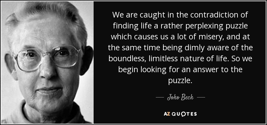 We are caught in the contradiction of finding life a rather perplexing puzzle which causes us a lot of misery, and at the same time being dimly aware of the boundless, limitless nature of life. So we begin looking for an answer to the puzzle. - Joko Beck