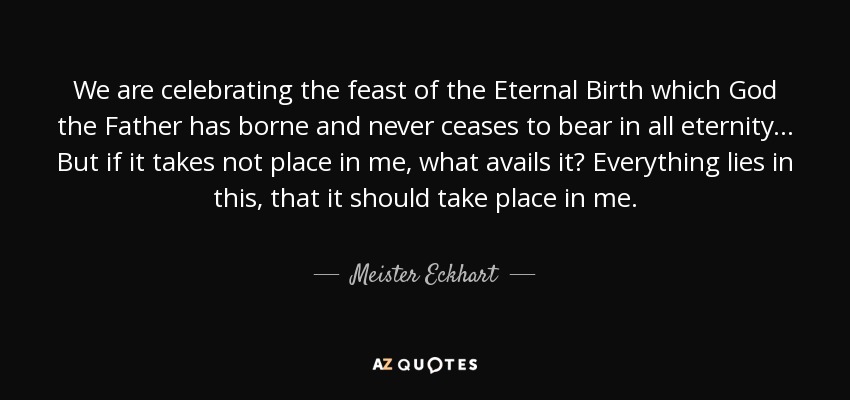 We are celebrating the feast of the Eternal Birth which God the Father has borne and never ceases to bear in all eternity... But if it takes not place in me, what avails it? Everything lies in this, that it should take place in me. - Meister Eckhart