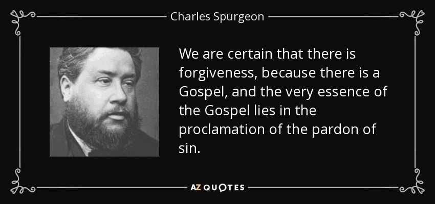 We are certain that there is forgiveness, because there is a Gospel, and the very essence of the Gospel lies in the proclamation of the pardon of sin. - Charles Spurgeon