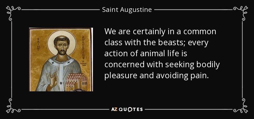 We are certainly in a common class with the beasts; every action of animal life is concerned with seeking bodily pleasure and avoiding pain. - Saint Augustine