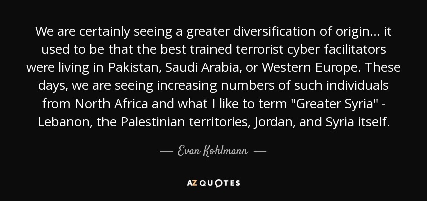We are certainly seeing a greater diversification of origin... it used to be that the best trained terrorist cyber facilitators were living in Pakistan, Saudi Arabia, or Western Europe. These days, we are seeing increasing numbers of such individuals from North Africa and what I like to term 