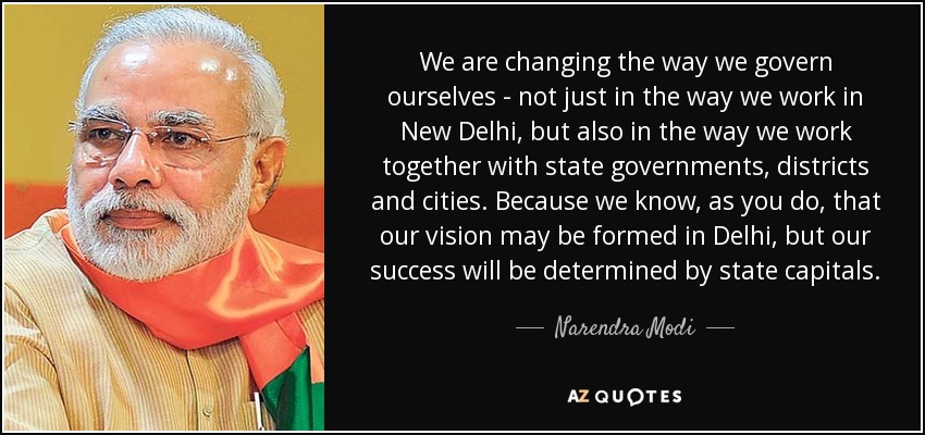 We are changing the way we govern ourselves - not just in the way we work in New Delhi, but also in the way we work together with state governments, districts and cities. Because we know, as you do, that our vision may be formed in Delhi, but our success will be determined by state capitals. - Narendra Modi