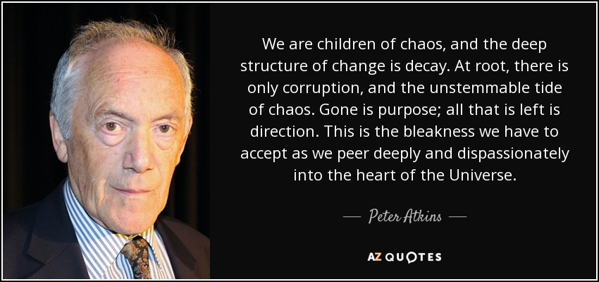 We are children of chaos, and the deep structure of change is decay. At root, there is only corruption, and the unstemmable tide of chaos. Gone is purpose; all that is left is direction. This is the bleakness we have to accept as we peer deeply and dispassionately into the heart of the Universe. - Peter Atkins